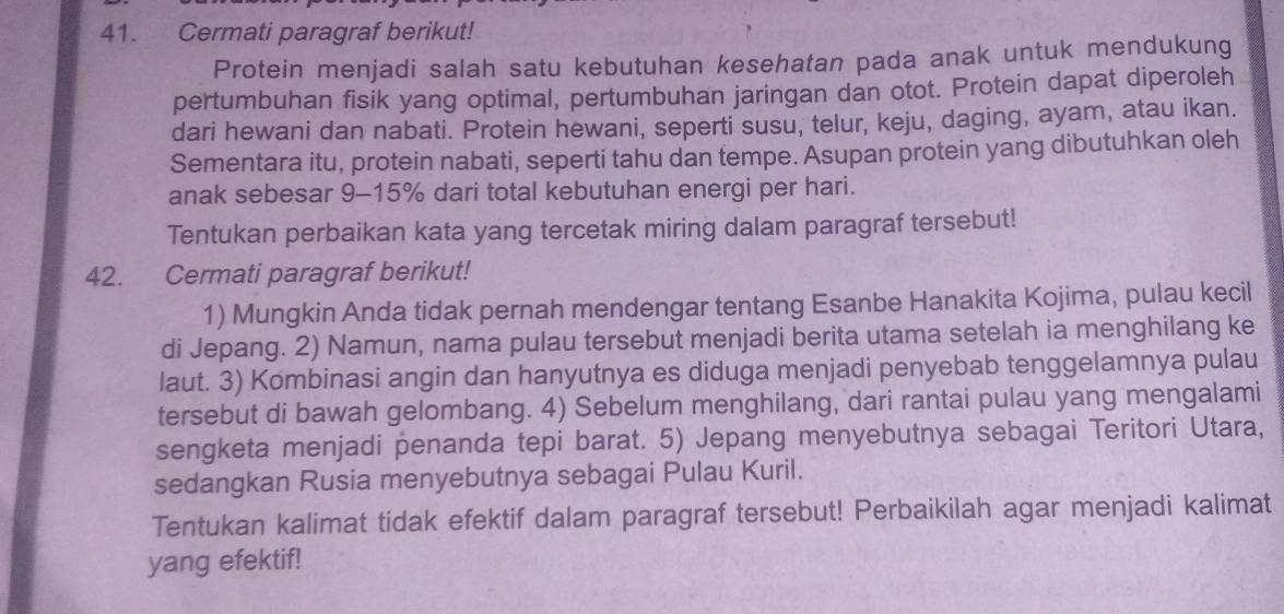 Cermati paragraf berikut! 
Protein menjadi salah satu kebutuhan kesehatan pada anak untuk mendukung 
pertumbuhan fisik yang optimal, pertumbuhan jaringan dan otot. Protein dapat diperoleh 
dari hewani dan nabati. Protein hewani, seperti susu, telur, keju, daging, ayam, atau ikan. 
Sementara itu, protein nabati, seperti tahu dan tempe. Asupan protein yang dibutuhkan oleh 
anak sebesar 9-15% dari total kebutuhan energi per hari. 
Tentukan perbaikan kata yang tercetak miring dalam paragraf tersebut! 
42. Cermati paragraf berikut! 
1) Mungkin Anda tidak pernah mendengar tentang Esanbe Hanakita Kojima, pulau kecil 
di Jepang. 2) Namun, nama pulau tersebut menjadi berita utama setelah ia menghilang ke 
laut. 3) Kombinasi angin dan hanyutnya es diduga menjadi penyebab tenggelamnya pulau 
tersebut di bawah gelombang. 4) Sebelum menghilang, dari rantai pulau yang mengalami 
sengketa menjadi penanda tepi barat. 5) Jepang menyebutnya sebagai Teritori Utara, 
sedangkan Rusia menyebutnya sebagai Pulau Kuril. 
Tentukan kalimat tidak efektif dalam paragraf tersebut! Perbaikilah agar menjadi kalimat 
yang efektif!