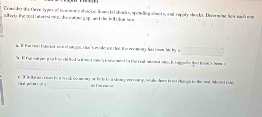 per Pröblém
Consider the three types of economic shocks: financial shocks, spending shocks, and supply shocks. Determine how each one
affects the real interest rate, the output gap, and the inflation rate.
a. If the real interest rate changes, that's evidence that the economy has been hit by a
b. If the output gap has shifted without much movement in the real interest rate, it suggests that there's been a
c. If inflation rises in a weak economy or falls in a strong economy, while there is no change in the real inferest rate,
that points to a as the cause.