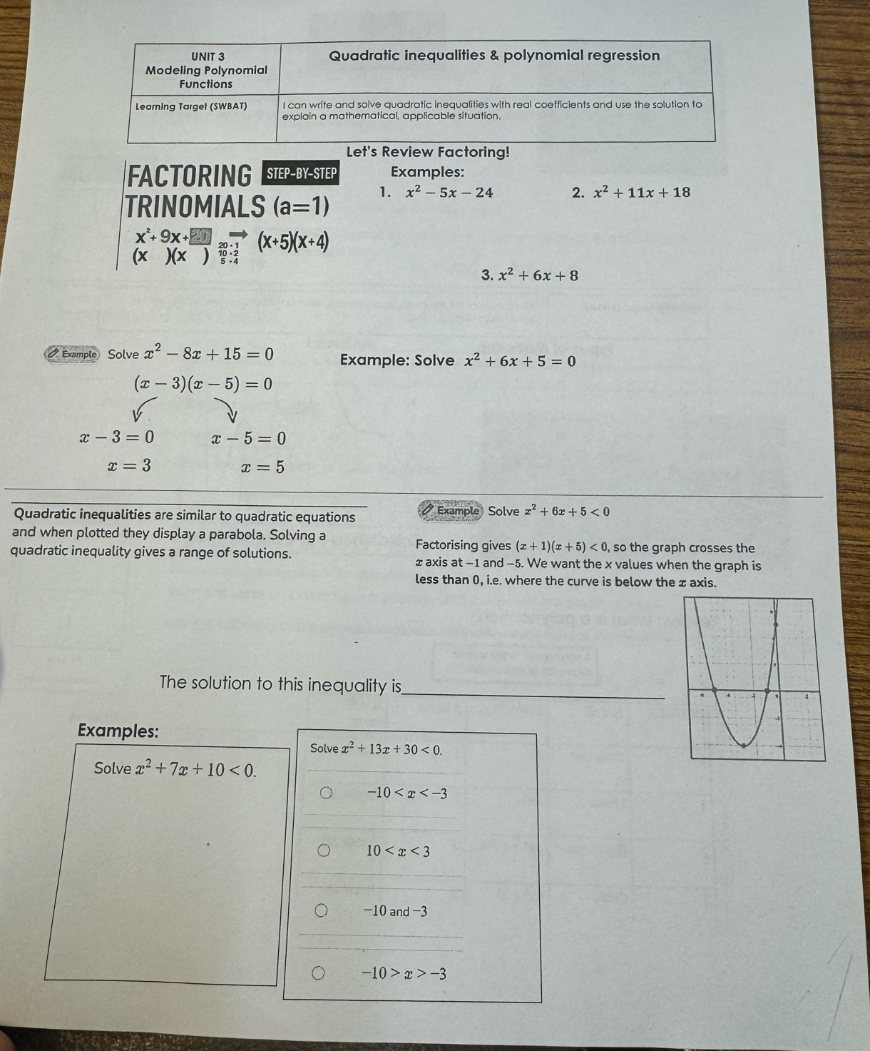 oring! 
FACTORING STEP-BY-STEP Examples: 
TRINOMIALS (a=1) 1. x^2-5x-24
2. x^2+11x+18
x^2+9x+□
beginarrayr ABA)(x)20:1 (x)(x)endarray (x+5)(x+4)
3. x^2+6x+8
Example Solve x^2-8x+15=0 Example: Solve x^2+6x+5=0
(x-3)(x-5)=0
x-3=0 x-5=0
x=3
x=5
Quadratic inequalities are similar to quadratic equations a Example Solve x^2+6x+5<0</tex> 
and when plotted they display a parabola. Solving a 
Factorising gives (x+1)(x+5)<0</tex> , so the graph crosses the 
quadratic inequality gives a range of solutions. xaxis at -1 and -5. We want the x values when the graph is 
less than 0, i.e. where the curve is below the ± axis. 
_ 
The solution to this inequality is 
Examples: 
Solve x^2+13x+30<0</tex>. 
Solve x^2+7x+10<0</tex>.
-10
10
−10 and −3
-10>x>-3