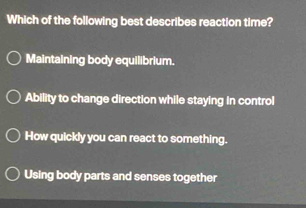 Which of the following best describes reaction time?
Maintaining body equilibrium.
Ability to change direction while staying in control
How quickly you can react to something.
Using body parts and senses together