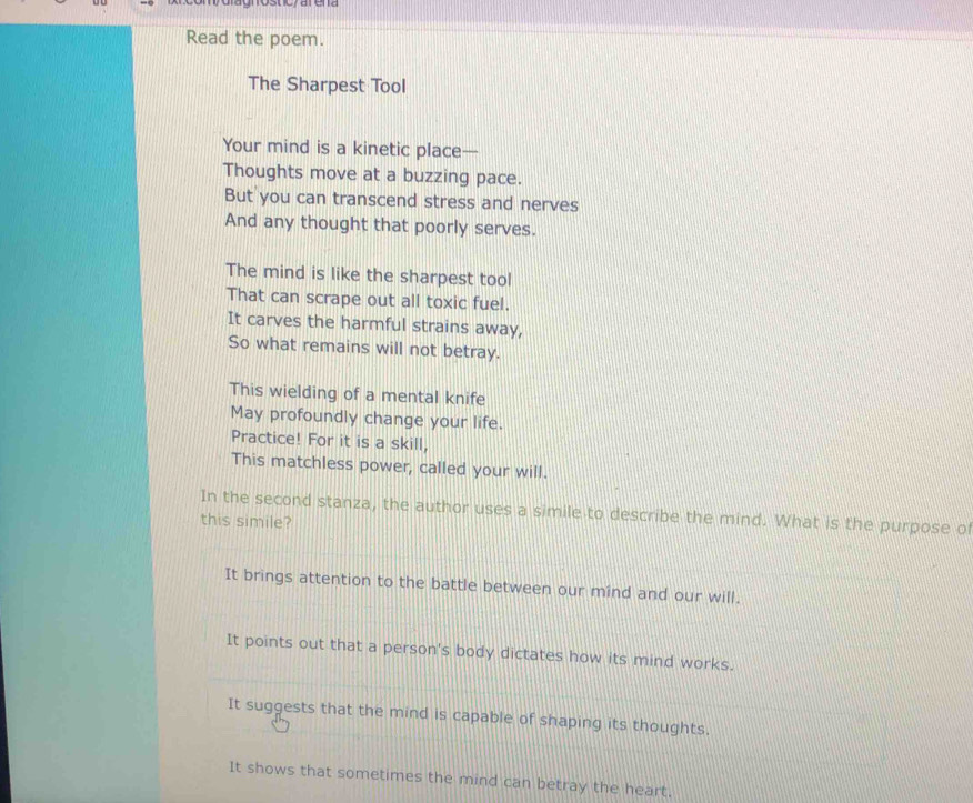 om dlagrosticy arena 
Read the poem. 
The Sharpest Tool 
Your mind is a kinetic place— 
Thoughts move at a buzzing pace. 
But you can transcend stress and nerves 
And any thought that poorly serves. 
The mind is like the sharpest tool 
That can scrape out all toxic fuel. 
It carves the harmful strains away, 
So what remains will not betray. 
This wielding of a mental knife 
May profoundly change your life. 
Practice! For it is a skill, 
This matchless power, called your will. 
In the second stanza, the author uses a simile to describe the mind. What is the purpose o 
this simile? 
It brings attention to the battle between our mind and our will. 
It points out that a person's body dictates how its mind works. 
It suggests that the mind is capable of shaping its thoughts. 
It shows that sometimes the mind can betray the heart.