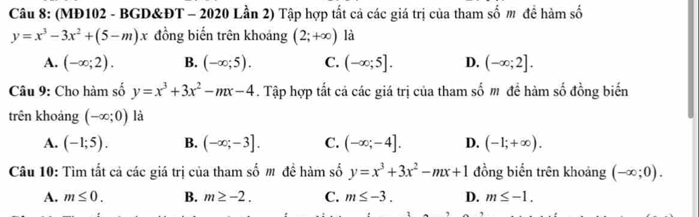 (MĐ102 - BGD&ĐT - 2020 Lần 2) Tập hợp tất cả các giá trị của tham số m đề hàm số
y=x^3-3x^2+(5-m)x đồng biến trên khoảng (2;+∈fty ) là
A. (-∈fty ;2). B. (-∈fty ;5). C. (-∈fty ;5]. D. (-∈fty ;2]. 
Câu 9: Cho hàm số y=x^3+3x^2-mx-4. Tập hợp tất cả các giá trị của tham số m đề hàm số đồng biến
trên khoảng (-∈fty ;0) là
A. (-1;5). B. (-∈fty ;-3]. C. (-∈fty ;-4]. D. (-1;+∈fty ). 
Câu 10: Tìm tất cả các giá trị của tham số m đề hàm số y=x^3+3x^2-mx+1 đồng biển trên khoảng (-∈fty ;0).
A. m≤ 0. B. m≥ -2. C. m≤ -3. D. m≤ -1.