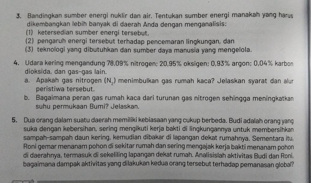 Bandingkan sumber energi nuklir dan air. Tentukan sumber energi manakah yang harus 
dikembangkan lebih banyak di daerah Anda dengan menganalisis: 
(1) ketersedian sumber energi tersebut, 
(2) pengaruh energi tersebut terhadap pencemaran lingkungan, dan 
(3) teknologi yang dibutuhkan dan sumber daya manusia yang mengelola. 
4. Udara kering mengandung 78,09% nitrogen; 20,95% oksigen; 0,93% argon; 0,04% karbon 
dioksida, dan gas-gas lain. 
a. Apakah gas nitrogen (N_2) menimbulkan gas rumah kaca? Jelaskan syarat dan alur 
peristiwa tersebut. 
b. Bagaimana peran gas rumah kaca dari turunan gas nitrogen sehingga meningkatkan 
suhu permukaan Bumi? Jelaskan. 
5. Dua orang dalam suatu daerah memiliki kebiasaan yang cukup berbeda. Budi adalah orang yang 
suka dengan kebersihan, sering mengikuti kerja bakti di lingkungannya untuk membersihkan 
sampah-sampah daun kering, kemudian dibakar di lapangan dekat rumahnya. Sementara itu, 
Roni gemar menanam pohon di sekitar rumah dan sering mengajak kerja bakti menanam pohon 
di daerahnya, termasuk di sekeliling lapangan dekat rumah. Analisislah aktivitas Budi dan Roni, 
bagaimana dampak aktivitas yang dilakukan kedua orang tersebut terhadap pemanasan global?