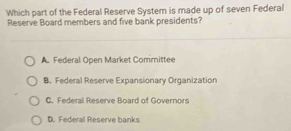 Which part of the Federal Reserve System is made up of seven Federal
Reserve Board members and five bank presidents?
A. Federal Open Market Committee
B. Federal Reserve Expansionary Organization
C. Federal Reserve Board of Governors
D. Federal Reserve banks