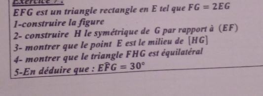 EFG est un triangle rectangle en E tel que FG=2EG
1-construire la figure 
2- construire H le symétrique de G par rapport à (EF) 
3- montrer que le point E est le milieu de [ HG ] 
4- montrer que le triangle FHG est équilatéral 
5-En déduire que : Ewidehat FG=30°