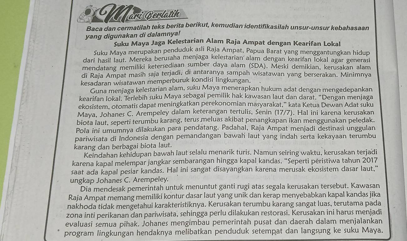 Mori Cerlatik
Baca dan cermatilah teks berita berikut, kemudian identifikasilah unsur-unsur kebahasaan
yang digunakan di dalamnya!
Suku Maya Jaga Kelestarian Alam Raja Ampat dengan Kearifan Lokal
Suku Maya merupakan penduduk asli Raja Ampat, Papua Barat yang menggantungkan hidup
dari hasil laut. Mereka berusaha menjaga kelestarian alam dengan kearifan lokal agar generasi
mendatang memiliki ketersediaan sumber daya alam (SDA). Meski demikian, kerusakan alam
di Raja Ampat masih saja terjadi, di antaranya sampah wisatawan yang berserakan. Minimnya
kesadaran wisatawan memperburuk kondisi lingkungan.
Guna menjaga kelestarian alam, suku Maya menerapkan hukum adat dengan mengedepankan
kearifan lokal. Terlebih suku Maya sebagai pemilik hak kawasan laut dan darat. “Dengan menjaga
ekosistem, otomatis dapat meningkatkan perekonomian masyarakat,” kata Ketua Dewan Adat suku
Maya, Johanes C. Arempeley dalam keterangan tertulis, Senin (17/7). Hal ini karena kerusakan
biota laut, seperti terumbu karang, terus meluas akibat penangkapan ikan menggunakan peledak.
Pola ini umumnya dilakukan para pendatang. Padahal, Raja Ampat menjadi destinasi unggulan
pariwisata di Indonesia dengan pemandangan bawah laut yang indah serta kekayaan terumbu
karang dan berbagai biota laut.
Keindahan kehidupan bawah laut selalu menarik turis. Namun seiring waktu, kerusakan terjadi
karena kapal melempar jangkar sembarangan hingga kapal kandas. “Seperti peristiwa tahun 2017
saat ada kapal pesiar kandas. Hal ini sangat disayangkan karena merusak ekosistem dasar laut,"
ungkap Johanes C. Arempeley.
Dia mendesak pemerintah untuk menuntut ganti rugi atas segala kerusakan tersebut. Kawasan
Raja Ampat memang memiliki kontur dasar laut yang unik dan kerap menyebabkan kapal kandas jika
nakhoda tidak mengetahui karakteristiknya. Kerusakan terumbu karang sangat luas, terutama pada
zona inti perikanan dan pariwisata, sehingga perlu dilakukan restorasi. Kerusakan ini harus menjadi
evaluasi semua pihak. Johanes mengimbau pemerintah pusat dan daerah dalam menjalankan
program lingkungan hendaknya melibatkan penduduk setempat dan langsung ke suku Maya.