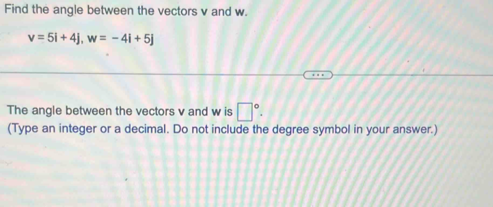 Find the angle between the vectors v and w.
v=5i+4j, w=-4i+5j
The angle between the vectors v and w is □°. 
(Type an integer or a decimal. Do not include the degree symbol in your answer.)