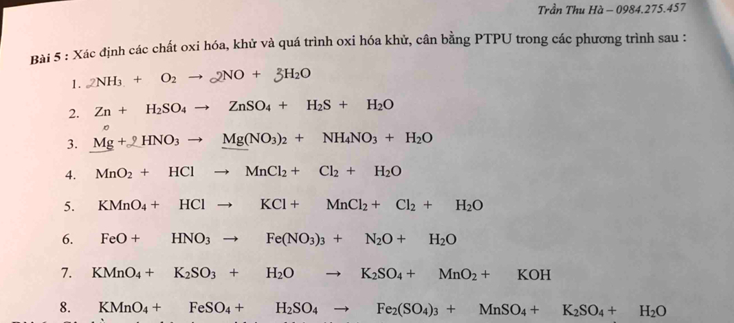 Trần Thu Hà - 0984.275.457 
Bài 5 : Xác định các chất oxi hóa, khử và quá trình oxi hóa khử, cân bằng PTPU trong các phương trình sau : 
1. 2NH_3+O_2to 2NO+3H_2O
2. Zn+H_2SO_4to ZnSO_4+H_2S+H_2O
3. Mg + HNO3 → Mg(NO3)2 + NH4NO3 + H2O
4. MnO_2+HClto MnCl_2+Cl_2+H_2O
5. KMnO_4+HClto KCl+MnCl_2+Cl_2+H_2O
6. FeO+ HNO_3to Fe(NO_3)_3+N_2O+H_2O
7. KMnO_4+ K_2SO_3+H_2O to K_2SO_4+MnO_2+KOH
8. KMnO_4+FeSO_4+H_2SO_4to Fe_2(SO_4)_3+MnSO_4+K_2SO_4+H_2O