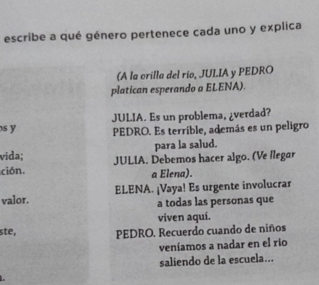 escribe a qué género pertenece cada uno y explica
(A la orilla del río, JUL.IA y PEDRO
platican esperando a ELENA).
s y JULIA. Es un problema, ¿verdad?
PEDRO. Es terrible, además es un peligro
vida; para la salud.
ción. JULIA, Debemos hacer algo. (Ve llegar
a Elena).
valor. ELENA. ¡Vaya! Es urgente involucrar
a todas las personas que
viven aquí.
ste,
PEDRO. Recuerdo cuando de niños
veníamos a nadar en el rio
saliendo de la escuela...
.