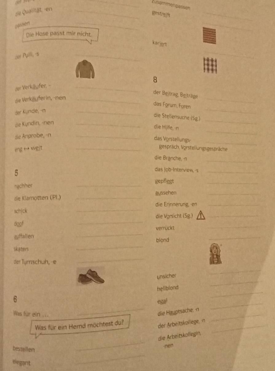 zusammenpassen 
de Qualität, -en_ 
gestreift 
_ 
passen 
_ 
_ 
Die Hose passt mir nicht. 
karjert 
der Pulli, -s 
_ 
_ 
8 
der Verkäufer, -_ 
_ 
der Beitrag, Beiträge 
die Verkäuferin, -nen_ 
_ 
_ 
das Forum, Foren 
der Kunde,-n 
die Stellensuche (Sg.) 
die Kyndin, -nen_ 
_ 
_ 
die Hjife, n 
_ 
die Anprobe, -n_ 
das Vorstellungs 
eng weit 
_gespräch, Vorstellungsgespräche 
die Branche, -n_ 
5 
das Job-Interview, -s_ 
_ 
gepflegt 
ngchher 
_ 
die Klamotten (Pl.) _aussehen_ 
_ 
die Erinnerung, -en_ 
schjck 
doof 
_ 
die Vorsicht (Sg.)_ 
verrückt 
_ 
auffallen 
_ 
blond 
_ 
skaten 
_ 
der Tumschuh, e 
_ 
_ 
_ 
unsicher 
6 
_ 
hellblond 
Was für ein ... 
_ 
egal 
_ 
_ 
die Hauptsache, -n 
Was für ein Hemd möchtest du? 
der Arbeitskollege, -n_ 
bestellen 
_ 
die Arbeitskollegin, 
·nen 
elegant 
_