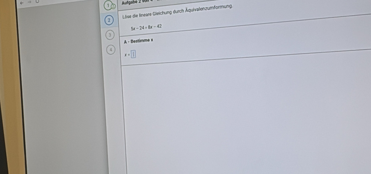 Aufgabe 2 vol1 
2 Löse die lineare Gleichung durch Äquivalenzumformung.
5x-24=8x-42
3 
A - Bestimme x
4 x=□