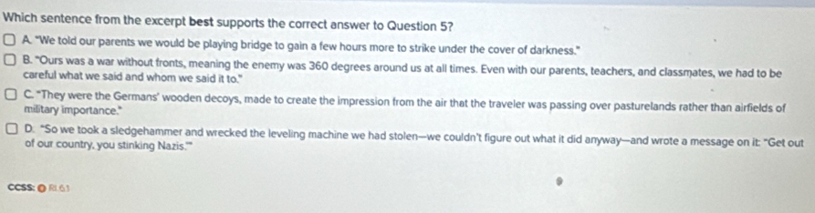 Which sentence from the excerpt best supports the correct answer to Question 5?
A. “We told our parents we would be playing bridge to gain a few hours more to strike under the cover of darkness.”
B. "Ours was a war without fronts, meaning the enemy was 360 degrees around us at all times. Even with our parents, teachers, and classmates, we had to be
careful what we said and whom we said it to."
C. "They were the Germans' wooden decoys, made to create the impression from the air that the traveler was passing over pasturelands rather than airfields of
military importance."
D. “So we took a sledgehammer and wrecked the leveling machine we had stolen—we couldn’t figure out what it did anyway—and wrote a message on it: “Get out
of our country, you stinking Nazis.'"
CCSS: @ RI 63