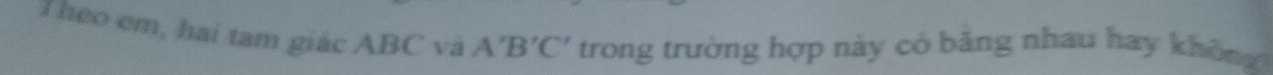 Theo em, hai tam giác ABC và A'B'C' trong trường hợp này có băng nhau hay không