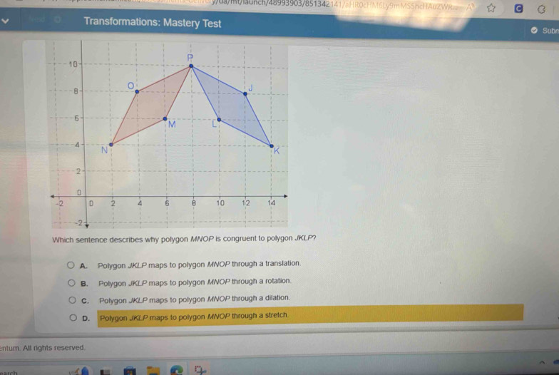 mlaunch/48993963/851342141/aHR0cHM6Lý9mMSShcHA0ZWRw
Transformations: Mastery Test Subr
Which sentence describes why polygon MNOP is congruent to polygon JKLP?
A. Polygon JKLP maps to polygon MNOP through a translation.
B. Polygon JKLP maps to polygon MNOP through a rotation.
C. Polygon JKLP maps to polygon MNOP through a dilation.
D. Polygon JKLP maps to polygon MNOP through a stretch
ntum. All rights reserved.