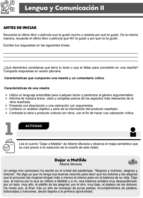 Lengua y Comunicación II
ANTES DE INICIAR
Recuerda el último libro o película que te gustó mucho y redacta por qué te gustó. De la misma
manera, recuerda el último libro o película que NO te gustó y por qué no te gustó.
Escribe tus respuestas en las siguientes líneas:
_
_
_
¿Qué elementos consideras que tiene tu texto o que le faltan para convertirlo en una reseña?
Comparte respuestas en sesión plenaria.
Características que componen una reseña y un comentario crítico
Características de una reseña
Utiliza un lenguaje entendible para cualquier lector y pertenece al género argumentativo.
Informa de manera breve, clara y completa acerca de los aspectos más relevantes de la
obra reseñada.
Presenta una descripción y una valoración con argumentos.
Contiene un análisis objetivo y serio de la información del producto reseñado.
Contrasta la obra o producto cultural con otros, con el fin de hacer una valoración crítica.
1 ACTIVIDAD
Lee el cuento “Dejar a Matilde” de Alberto Moravia y observa el mapa semántico que
se creó previo a la redacción de la reseña de este relato.
Dejar a Matilde
Álberto Moravia
Un amigo mío camionero ha escrito en el cristal del parabrisas: “Mujeres y motores, alegrías y
dolores". No digo yo que no tenga sus buenas razones para decir que los dolores y las alegrías
que le procuran las mujeres tengan más o menos el mismo peso en la balanza de su vida. Digo
que, al menos por lo que se refiere a Matilde y a mí, esa balanza andaba muy desequilibrada:
por un lado, muy alto, el platillo de las alegrías; por el otro, muy bajo, el platazo de los dolores.
De modo que, al final, tras un año de noviazgo de puras peleas, incumplimientos de palabra,
bribonadas y traiciones, decidí dejarla a la primera oportunidad.