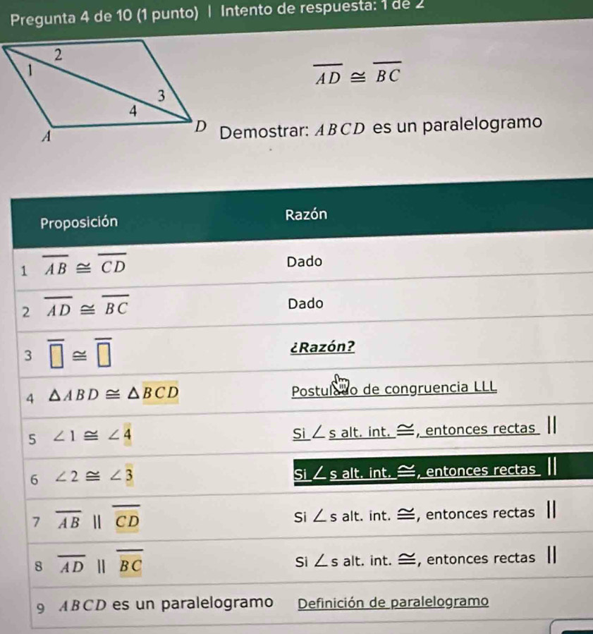 Pregunta 4 de 10 (1 punto) | Intento de respuesta: 1 de 2
overline AD≌ overline BC
Demostrar: ABCD es un paralelogramo
Proposición Razón
1 overline AB≌ overline CD
Dado
2 overline AD≌ overline BC
Dado
3 overline □ ≌ overline □ 
¿Razón?
4 △ ABD≌ △ BCD Postulado de congruencia LLL
5 ∠ 1≌ ∠ 4
Si ∠ _ s alt. int. —, entonces rectas
6 ∠ 2≌ ∠ 3 alt. int. , entonces rectas
Si ∠ _ s
7 overline AB||overline CD t. int. —, entonces rectas
Si ∠ s a|
Si ∠ s
8 overline ADparallel overline BC alt. int. —, entonces rectas 
9 ABCD es un paralelogramo Definición de paralelogramo