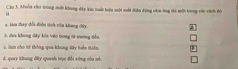 Muốn cho trong một khung dây kin xuất hiện một suất điện động cảm ứng thì một trong các cách đó
là
a. làm thay đổi diện tích của khung dây.
b. đưa khung dãy kin vào trong từ trường đều.
c, làm cho từ thông qua khung dây biển thiên.
d. quay khung dây quanh trục đối xứng của nó.