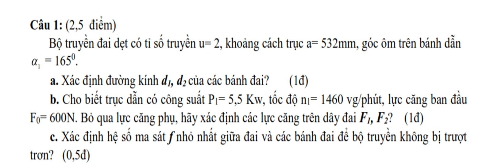 (2,5 điểm) 
Bộ truyền đai dẹt có ti shat O truyền u=2 , khoảng cách trục a=532mm 1, góc ôm trên bánh dẫn
alpha _1=165°. 
a. Xác định đường kính đị, d_2 của các bánh đai? (1đ) 
b. Cho biết trục dẫn có công suất P_1=5,5Kw , tốc độ n_1=1460vg phút, lực căng ban đầu
F_0=600N J. Bỏ qua lực căng phụ, hãy xác định các lực căng trên dây đai F_1, F_2 ? (1đ) 
c. Xác định hệ số ma sát ƒnhỏ nhất giữa đai và các bánh đai để bộ truyền không bị trượt 
trơn? (0,5d)