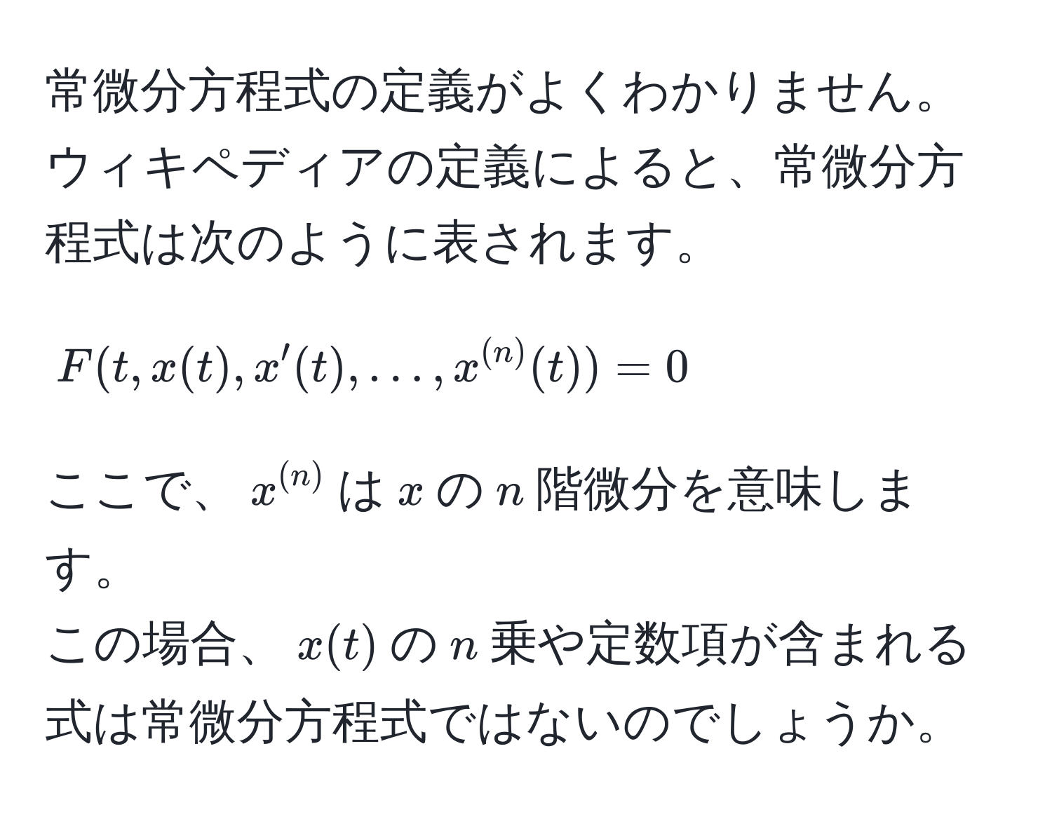 常微分方程式の定義がよくわかりません。ウィキペディアの定義によると、常微分方程式は次のように表されます。  
$$F(t, x(t), x'(t), ..., x^((n))(t)) = 0$$  
ここで、$x^((n))$は$x$の$n$階微分を意味します。  
この場合、$x(t)$の$n$乗や定数項が含まれる式は常微分方程式ではないのでしょうか。