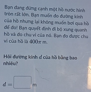 Bạn đang đứng cạnh một hồ nước hình 
tròn rất lớn. Bạn muốn đo đường kính 
của hồ nhưng lại không muốn bơi qua hồ 
đế đo! Bạn quyết định đi bộ xung quanh 
hồ và do chu vi của nó. Bạn đo được chu 
vi của hồ là 400π m. 
Hỏi đường kính đ của hồ bằng bao 
nhiêu?
d=□ m