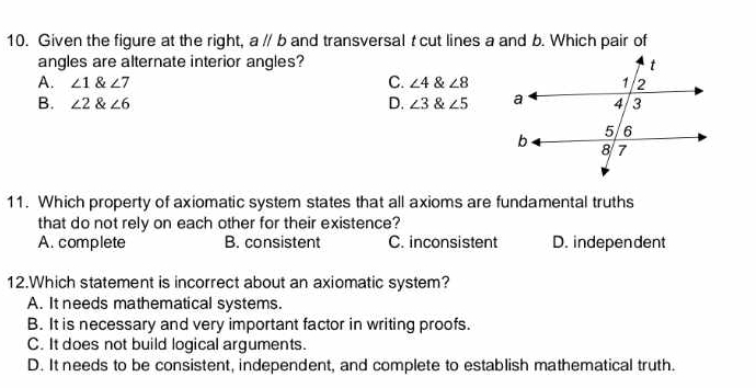 Given the figure at the right, aparallel b and transversal t cut lines a and b. Which pair of
angles are alternate interior angles?
A. ∠ 1∠ 7 C. ∠ 4 & ∠ 8
B. ∠ 2 ∠ 6 D. ∠ 3 & ∠ 5
11. Which property of axiomatic system states that all axioms are fundamental truths
that do not rely on each other for their existence?
A. complete B. consistent C. inconsistent D. independent
12.Which statement is incorrect about an axiomatic system?
A. It needs mathematical systems.
B. It is necessary and very important factor in writing proofs.
C. It does not build logical arguments.
D. It needs to be consistent, independent, and complete to establish mathematical truth.