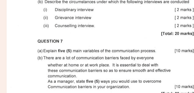 Describe the circumstances under which the following interviews are conducted 
(i) Disciplinary interview [ 2 marks ] 
(ii) Grievance interview [ 2 marks ] 
(iii) Counselling interview [ 2 marks ] 
[Total: 20 marks] 
QUESTION 7 
(a) Explain five (5) main variables of the communication process. [10 marks] 
(b) There are a lot of communication barriers faced by everyone 
whether at home or at work place. It is essential to deal with 
these communication barriers so as to ensure smooth and effective 
communication. 
As a manager, state five (5) ways you would use to overcome 
Communication barriers in your organization. [10 marks]