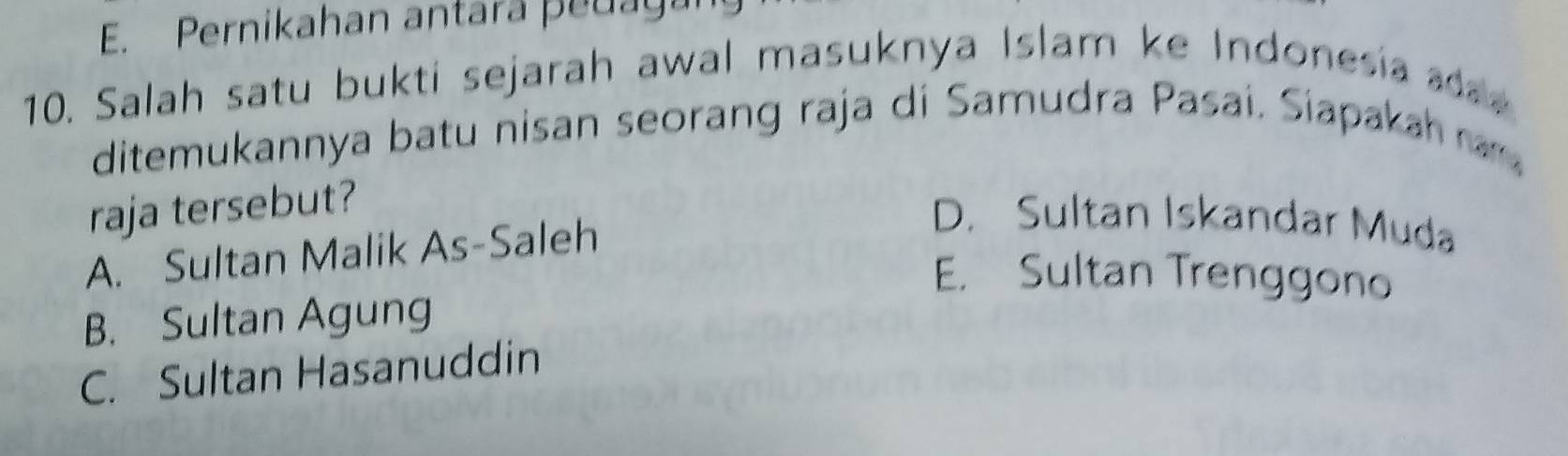 E. Pernikahan antara peuaga
10. Salah satu bukti sejarah awal masuknya Islam ke Indonesia a 
ditemukannya batu nisan seorang raja di Samudra Pasai. Siapakah ra 
raja tersebut?
A. Sultan Malik As-Saleh
D. Sultan Iskandar Muda
E. Sultan Trenggono
B. Sultan Agung
C. Sultan Hasanuddin