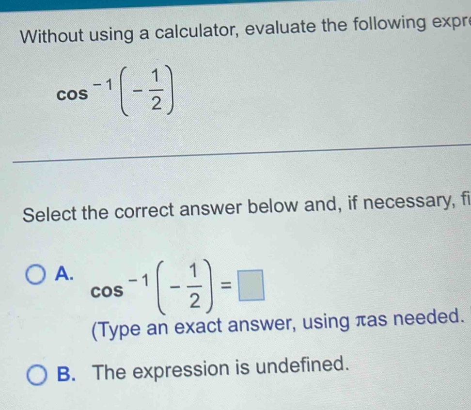 Without using a calculator, evaluate the following expr
cos^(-1)(- 1/2 )
Select the correct answer below and, if necessary, fi
A. cos^(-1)(- 1/2 )=□
(Type an exact answer, using πas needed.
B. The expression is undefined.