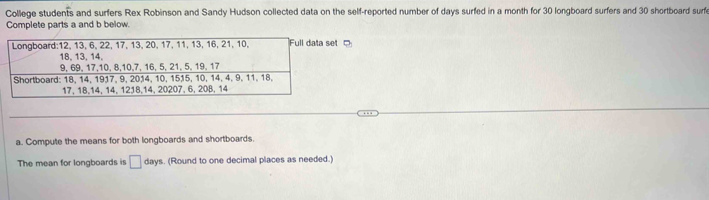 College students and surfers Rex Robinson and Sandy Hudson collected data on the self-reported number of days surfed in a month for 30 longboard surfers and 30 shortboard surfe 
Complete parts a and b below. 
t 
a. Compute the means for both longboards and shortboards. 
The mean for longboards is □ days. (Round to one decimal places as needed.)