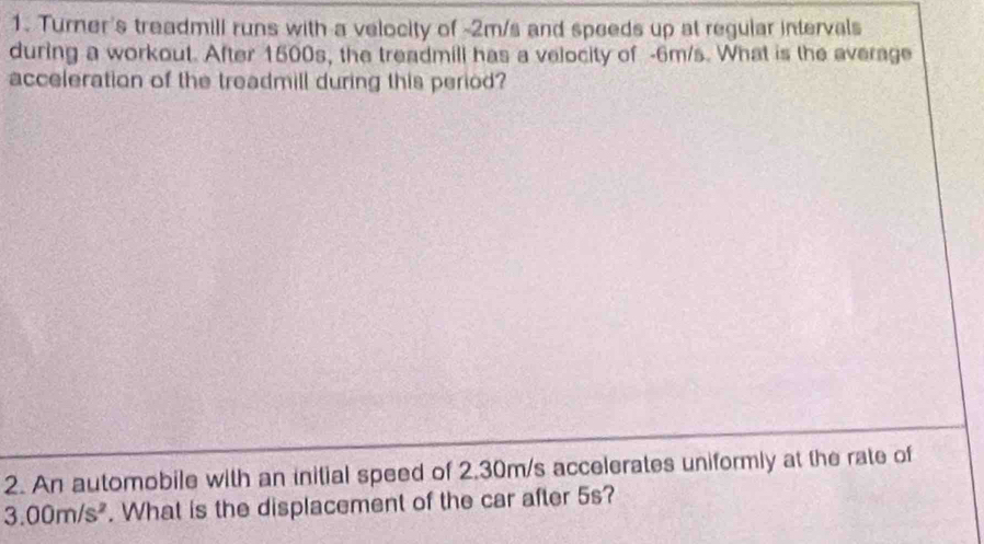 Turner's treadmill runs with a velocity of -2m/s and speeds up at regular intervals 
during a workout. After 1500s, the treadmill has a velocity of -6m/s. What is the average 
acceleration of the treadmill during this period? 
2. An automobile with an initial speed of 2.30m/s accelerates uniformly at the rate of
3.00m/s^2. What is the displacement of the car after 5s?