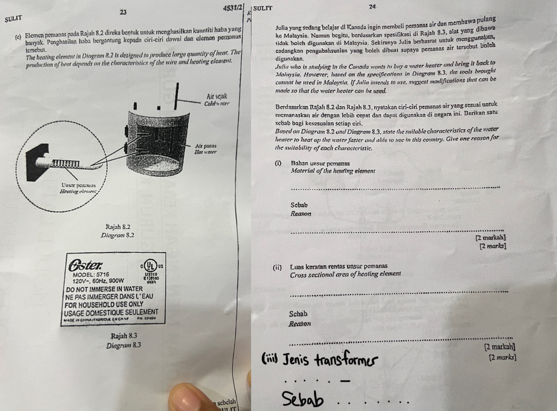 23
4531/2 SULIT
24
SULIT
Julia yang seđang belajar di Kanada ingin membeli pemənas air dan membawa pulang
(c) Elemen pemanas pada Rajuh 8.2 direka beŋtuk untuk menghøsiIkan kuantiti haba yang ke Malaysia. Namun begitu, berdasarkan spesifikasi di Rajah 8.3, alat yang dibawa
banyak. Penghasilan haba bergantung kepada ciri-ciri dawai dan elemen pemanas
tersebut. tidak bolch digunakan di Malaysia. Sekiranya Julia berhasrat untuk menggunaken,
The heating element in Diagram 8.2 is designed to produce large quantity of heat. The cadangkan pengubahısuaian yang bolch dibuat supaya pemanas air tersebut bolch
production of heat depends on the characteristics of the wire and heating clement. digunakan.
Julia who is studying in the Conada wants to buy a water heater and bring it back to
Malaysia. However, based on the specifications in Diagram 8.3, the tools brought
cannot he used in Maloysia. If Julia intends to use, suggest modifications that can be
made so that the water heater can be used.
Berdasarkan Rajah 8.2 dan Rajah 8.3, nyatakan ciri-ciri pemanas air yang sesuai untuk
remanaskan air dengan lebib cepat dan dapat digunakan di negara ini. Berikan satu
sebab bagi kesesuaian setiap ciri.
Based on Diagram 8.2 and Diagram 8.3, state the suitable characteristics of the water
heater to heat up the water faster and able to use in this country. Give one reason for
the suitability of each characteristic
(i) Bahan unsur pemanas
Material of the heating element
_
Scbab
Reason
Rajah 8.2
Diagram 8.2
_
[2 markah]
[2 marks]
Oster. us (ii) Luas keratan rentas unsur pemanas
MODEL: 5716 Cross sectional arca of heating element
120V-. 60Hz, 900W
DO NOT IMMERSE IN WATER
NE PAS IMMERGER DANS L' EAU
_
FOR HOUSEHOLD USE ONLY
* USAGE DOMESTIQUE SEULEMENT Scbab
MadE U8 ChNa/FAQrdUE EN CHMP PH. 824824
Reason
Rajah 8.3
_
Diagram 8.3 [2 markah]
(iii) Jenis transformer [2 marks]
_
sebelah Sebab_