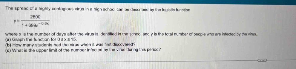 The spread of a highly contagious virus in a high school can be described by the logistic function
y= 2800/1+699e^(-0.6x) 
where x is the number of days after the virus is identified in the school and y is the total number of people who are infected by the virus. 
(a) Graph the function for 0≤ x≤ 15. 
(b) How many students had the virus when it was first discovered? 
(c) What is the upper limit of the number infected by the virus during this period?