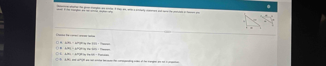 Determine whether the given triangles are similar. If they are, write a similarity statement and name the postulate or theorem you 
used. If the triangles are not similar, explain why
Choose the correct answer below
A △ JKL=△ PQRby the SSS=The eorem
B. △ JKLsim △ PQRby the SAS-T
C. △ JKL-△ PQRby the AA=P ostulate
D. △ JKL and △ PQR are not similar because the comesponding sides of the triangles are not in proportion.