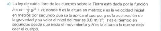 La ley de caída libre de los cuerpos sobre la Tierra está dada por la función
h=vt- 1/2 gt^2+H; donde h es la altura en metros; v es la velocidad inicial 
en metros por segundo que se le aplica al cuerpo; g es la aceleración de 
la gravedad y su valor al nivel del mar es 9.8m/s^2; t es el tiempo en 
segundos desde que inicia el movimiento y H es la altura a la que se deja 
caer el cuerpo.