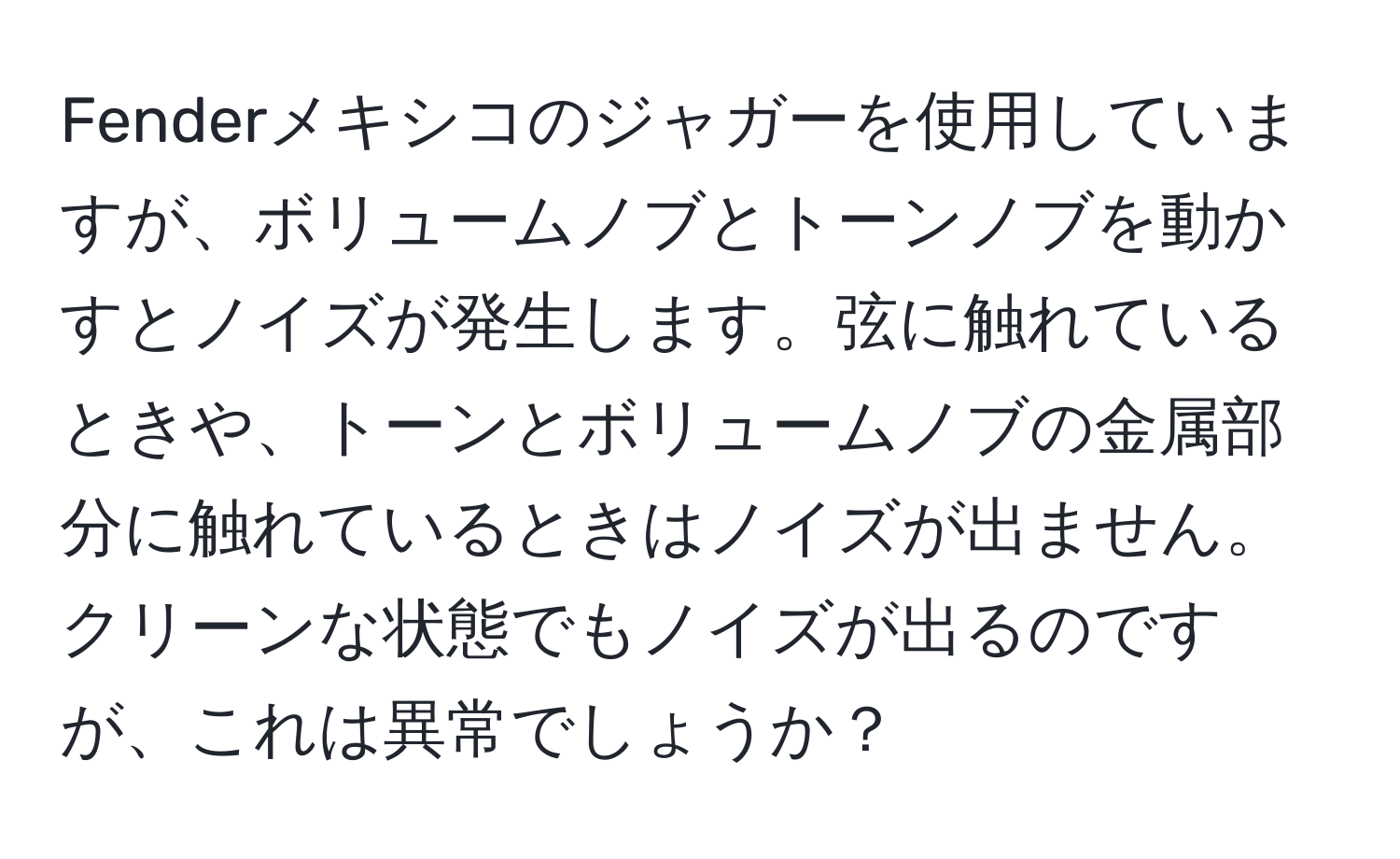 Fenderメキシコのジャガーを使用していますが、ボリュームノブとトーンノブを動かすとノイズが発生します。弦に触れているときや、トーンとボリュームノブの金属部分に触れているときはノイズが出ません。クリーンな状態でもノイズが出るのですが、これは異常でしょうか？