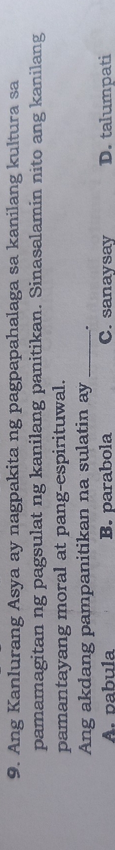 Ang Kanlurang Asya ay nagpakita ng pagpapahalaga sa kanilang kultura sa
pamamagitan ng pagsulat ng kanilang panitikan. Sinasalamin nito ang kanilang
pamantayang moral at pang-espirituwal.
Ang akdang pampanitikan na sulatin ay _.
A. pabula B. parabola C. sanaysay D. talumpati