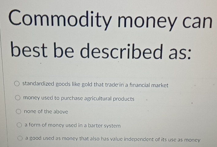 Commodity money can
best be described as:
standardized goods like gold that trade in a financial market
money used to purchase agricultural products
none of the above
a form of money used in a barter system
a good used as money that also has value independent of its use as money