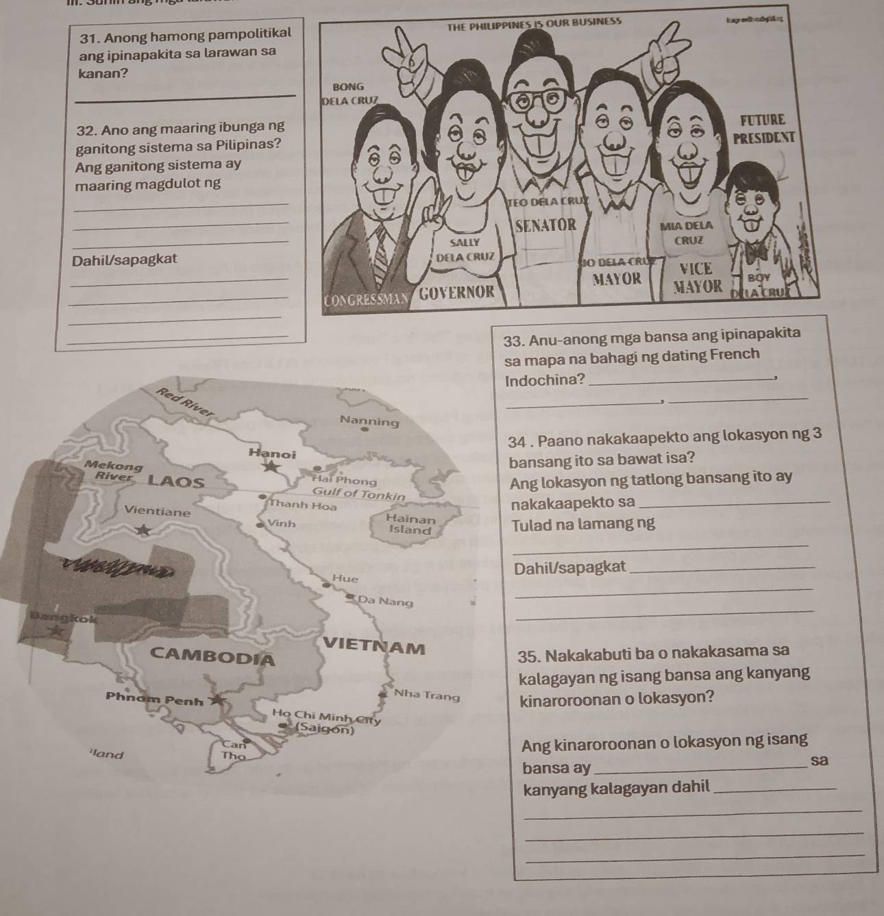 Anong hamong pampolitika 
ang ipinapakita sa larawan sa 
kanan? 
_ 
32. Ano ang maaring ibunga ng 
ganitong sistema sa Pilipinas? 
Ang ganitong sistema ay 
maaring magdulot ng 
_ 
_ 
_ 
Dahil/sapagkat 
_ 
_ 
_ 
_ 
mapa na bahagi ng dating French 
ochina?_ 
_ 
_ 
. Paano nakakaapekto ang lokasyon ng 3 
nsang ito sa bawat isa? 
g lokasyon ng tatlong bansang ito ay 
kakaapekto sa_ 
lad na lamang ng 
_ 
ahil/sapagkat_ 
_ 
_ 
5. Nakakabuti ba o nakakasama sa 
alagayan ng isang bansa ang kanyang 
inaroroonan o lokasyon? 
Ang kinaroroonan o lokasyon ng isang 
bansa ay_ 
sa 
kanyang kalagayan dahil_ 
_ 
_ 
_