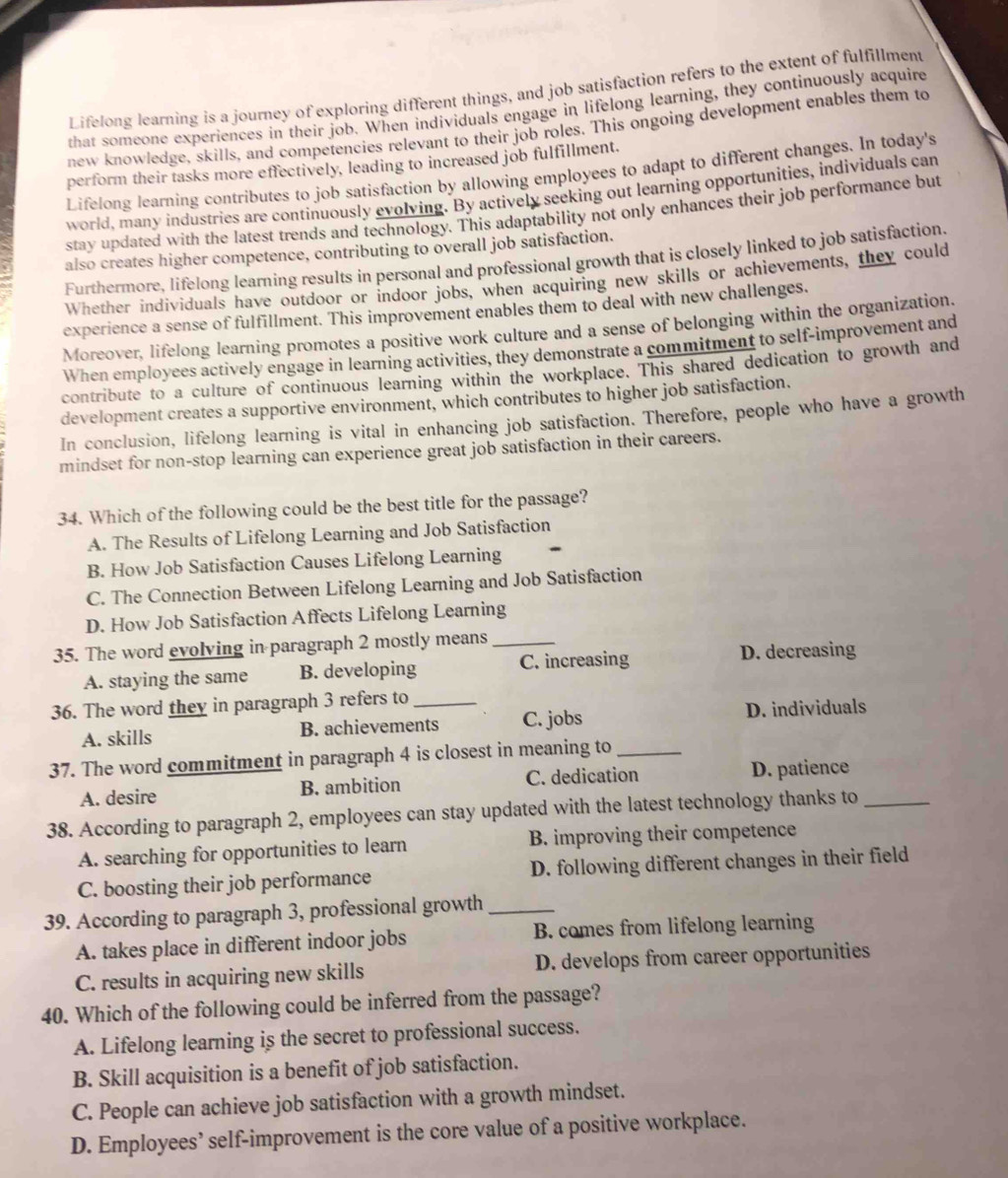 Lifelong learning is a journey of exploring different things, and job satisfaction refers to the extent of fulfillment
that someone experiences in their job. When individuals engage in lifelong learning, they continuously acquire
new knowledge, skills, and competencies relevant to their job roles. This ongoing development enables them to
perform their tasks more effectively, leading to increased job fulfillment.
Lifelong learning contributes to job satisfaction by allowing employees to adapt to different changes. In today's
world, many industries are continuously evolving. By actively seeking out learning opportunities, individuals can
stay updated with the latest trends and technology. This adaptability not only enhances their job performance but
also creates higher competence, contributing to overall job satisfaction.
Furthermore, lifelong learning results in personal and professional growth that is closely linked to job satisfaction.
Whether individuals have outdoor or indoor jobs, when acquiring new skills or achievements, they could
experience a sense of fulfillment. This improvement enables them to deal with new challenges.
Moreover, lifelong learning promotes a positive work culture and a sense of belonging within the organization.
When employees actively engage in learning activities, they demonstrate a commitment to self-improvement and
contribute to a culture of continuous learning within the workplace. This shared dedication to growth and
development creates a supportive environment, which contributes to higher job satisfaction.
In conclusion, lifelong learning is vital in enhancing job satisfaction. Therefore, people who have a growth
mindset for non-stop learning can experience great job satisfaction in their careers.
34. Which of the following could be the best title for the passage?
A. The Results of Lifelong Learning and Job Satisfaction
B. How Job Satisfaction Causes Lifelong Learning
C. The Connection Between Lifelong Learning and Job Satisfaction
D. How Job Satisfaction Affects Lifelong Learning
35. The word evolving in paragraph 2 mostly means_
A. staying the same B. developing C. increasing D. decreasing
36. The word they in paragraph 3 refers to_
A. skills B. achievements C. jobs D. individuals
37. The word commitment in paragraph 4 is closest in meaning to_
A. desire B. ambition C. dedication D. patience
38. According to paragraph 2, employees can stay updated with the latest technology thanks to_
A. searching for opportunities to learn B. improving their competence
C. boosting their job performance D. following different changes in their field
39. According to paragraph 3, professional growth_
A. takes place in different indoor jobs B. comes from lifelong learning
C. results in acquiring new skills D. develops from career opportunities
40. Which of the following could be inferred from the passage?
A. Lifelong learning is the secret to professional success.
B. Skill acquisition is a benefit of job satisfaction.
C. People can achieve job satisfaction with a growth mindset.
D. Employees’ self-improvement is the core value of a positive workplace.