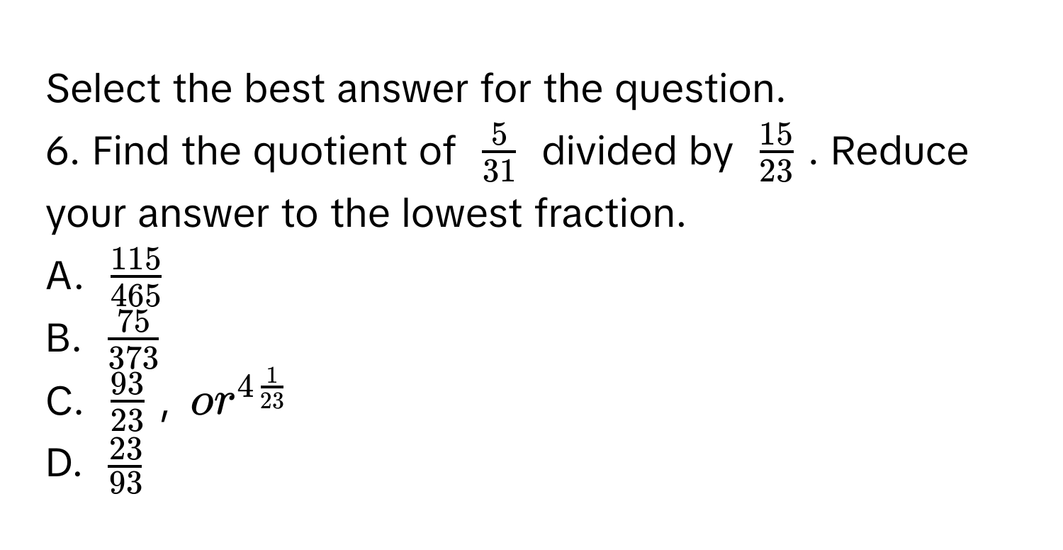 Select the best answer for the question.
6. Find the quotient of $ 5/31 $ divided by $ 15/23 $. Reduce your answer to the lowest fraction.
A. $ 115/465 $
B. $ 75/373 $
C. $ 93/23 $, $or^(4frac1)23$
D. $ 23/93 $