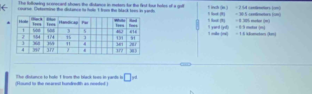 The following scorecard shows the distance in meters for the first four holes of a golf =2.54
course. Determine the distance to hole 1 from the black tees in yards. 1 inch (in ) 1 foot (ft) =305 centimeters (cm) centimeters (cm)
1 foot (ft) =0.305 meter (m) meter (m)
1 yard (yd) =0.9
1 mille (mi) =1.6 kilometers (km)
The distance to hole 1 from the black tees in yards is □ yd
(Round to the nearest hundredth as needed.)