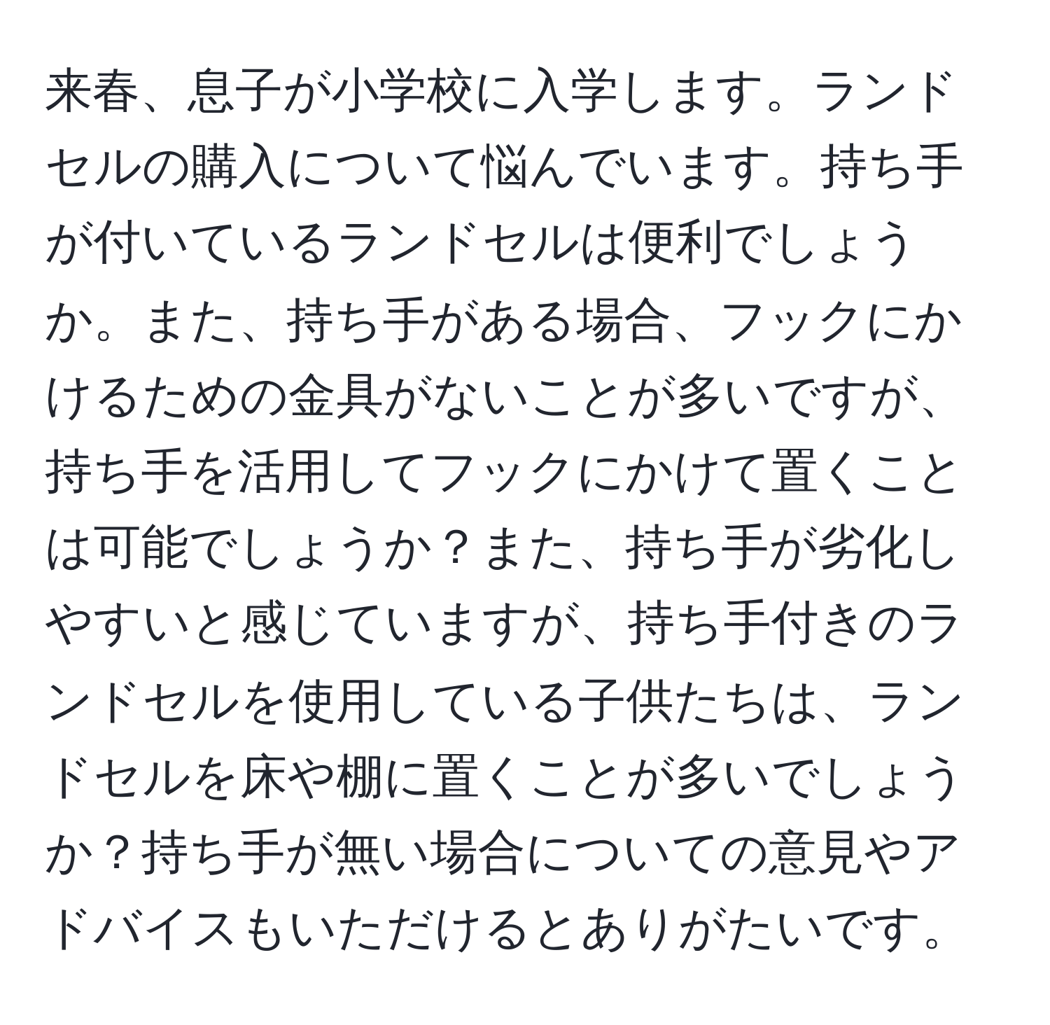 来春、息子が小学校に入学します。ランドセルの購入について悩んでいます。持ち手が付いているランドセルは便利でしょうか。また、持ち手がある場合、フックにかけるための金具がないことが多いですが、持ち手を活用してフックにかけて置くことは可能でしょうか？また、持ち手が劣化しやすいと感じていますが、持ち手付きのランドセルを使用している子供たちは、ランドセルを床や棚に置くことが多いでしょうか？持ち手が無い場合についての意見やアドバイスもいただけるとありがたいです。