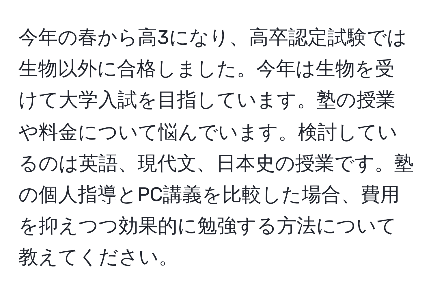 今年の春から高3になり、高卒認定試験では生物以外に合格しました。今年は生物を受けて大学入試を目指しています。塾の授業や料金について悩んでいます。検討しているのは英語、現代文、日本史の授業です。塾の個人指導とPC講義を比較した場合、費用を抑えつつ効果的に勉強する方法について教えてください。