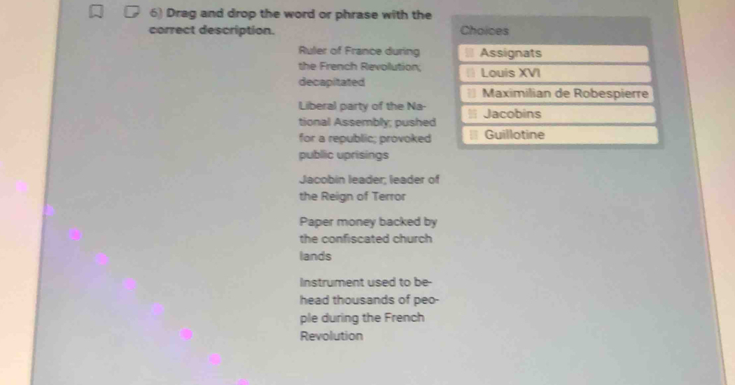 Drag and drop the word or phrase with the
correct description. Choices
Ruler of France during
the French Revolution;
decapitated
Liberal party of the Na-
tional Assembly; pushed
for a republic; provoked
public uprisings
Jacobin leader; leader of
the Reign of Terror
Paper money backed by
the confiscated church
lands
Instrument used to be-
head thousands of peo-
ple during the French
Revolution