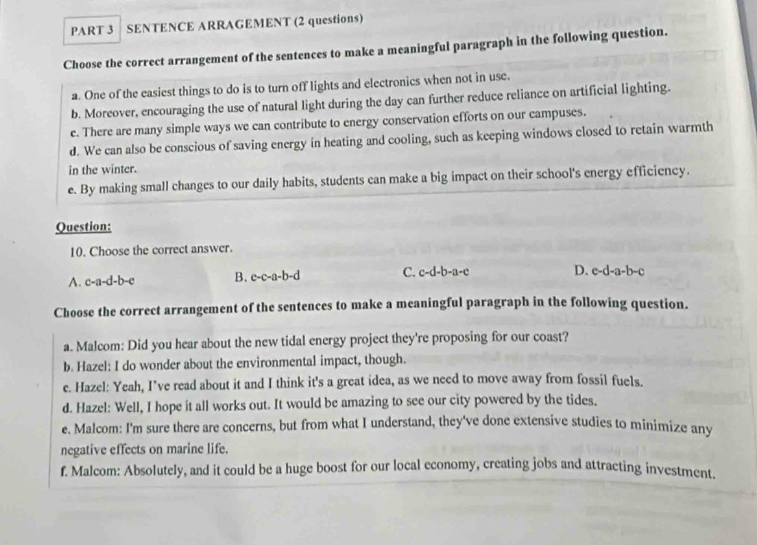 SENTENCE ARRAGEMENT (2 questions)
Choose the correct arrangement of the sentences to make a meaningful paragraph in the following question.
a. One of the easiest things to do is to turn off lights and electronics when not in use.
b. Moreover, encouraging the use of natural light during the day can further reduce reliance on artificial lighting.
e. There are many simple ways we can contribute to energy conservation efforts on our campuses.
d. We can also be conscious of saving energy in heating and cooling, such as keeping windows closed to retain warmth
in the winter.
e. By making small changes to our daily habits, students can make a big impact on their school's energy efficiency.
Question:
10. Choose the correct answer.
A. c-a-d-b-e B. c-c-a-b-d C. c-d-b-a-e
D. c-d-a-b-c
Choose the correct arrangement of the sentences to make a meaningful paragraph in the following question.
a. Malcom: Did you hear about the new tidal energy project they're proposing for our coast?
b. Hazel: I do wonder about the environmental impact, though.
e. Hazel: Yeah, I’ve read about it and I think it's a great idea, as we need to move away from fossil fuels.
d. Hazel: Well, I hope it all works out. It would be amazing to see our city powered by the tides.
e. Malcom: I'm sure there are concerns, but from what I understand, they've done extensive studies to minimize any
negative effects on marine life.
f. Malcom: Absolutely, and it could be a huge boost for our local economy, creating jobs and attracting investment.