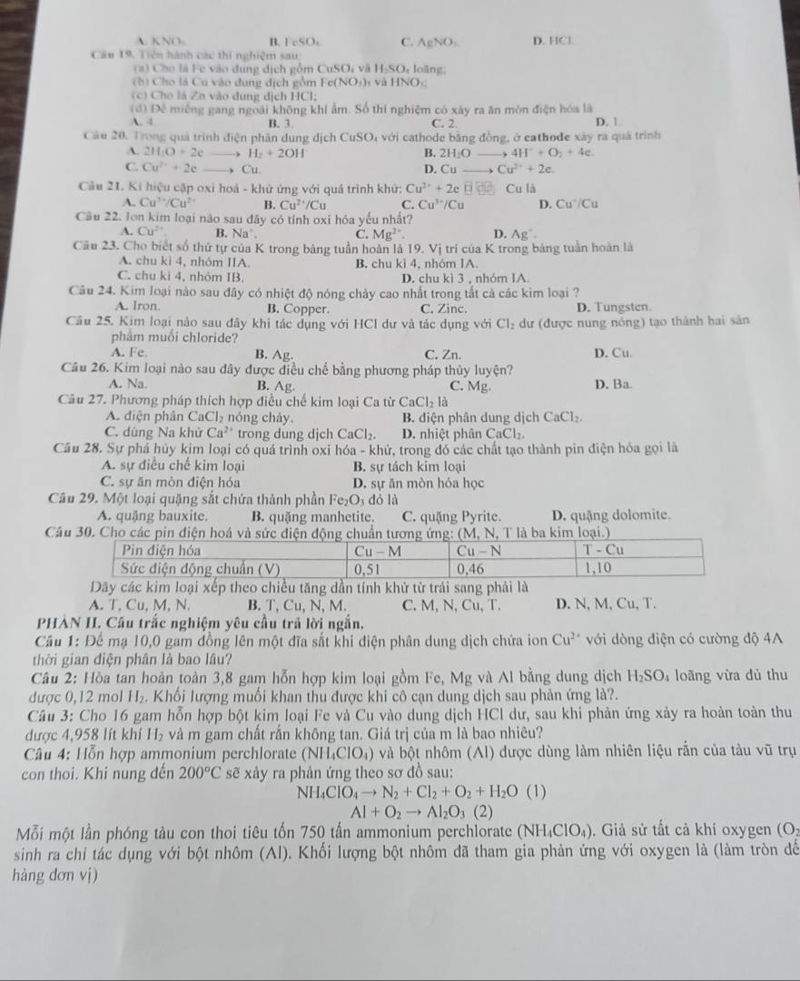 A. KNO. B. IeSO_4 C. AgNO_3 D. HCl
Cầu 19. Tiên hành các thí nghiệm sau D, loãng:
(a) Cho là Fe vào dung dịch gồm CuSOi và 11.50
(b  Cho lá Cu vào dung địch gồm Fe( (NO_1), và HNO
(c) Cho là Zn vào dung địch I |C|.
(đ) Để miêng gang ngoài không khí ẩm. Số thí nghiệm có xây ra ăn mòn điện hóa là
A. 4 B.3. C. 2. D. 1.
Câu 20. Trong quả trình điện phân dung dịch CuSO_4 với cathode bằng đồng, ở cathode xày ra quá trình
A. 2H_1O+2c _, H_2+2OH
B. 2H_2O _ 4H^++O_2+4e.
C. Cu^(2+)+2e Cu. D. Cu Cu^(2+)+2e.
Cầu 21. Kí hiệu cập oxi hoá - khử ứng với quá trình khứ: Cu^(2+)+2e □ Cu là
A. Cu^(3+)/Cu^(2+) B. Cu^(2+)/Cu C. Cu^(3+)/Cu D. Cu^+/Cu
Cầu 22. lon kim loại nào sau dãy có tính oxi hóa yếu nhất?
A. Cu^(2+) B. Na'. C. Mg^(2+). D. Ag^+.
Cầu 23. Cho biết số thứ tự của K trong bảng tuần hoàn là 19.Vi trí của K trong bảng tuần hoàn là
A. chu ki 4, nhóm IIA B. chu ki4 , nhóm IA.
C. chu ki 4, nhóm IB. D. chu kì 3 , nhóm IA.
Câu 24. Kim loại nào sau đây có nhiệt độ nóng chảy cao nhất trong tắt cả các kim loại ?
A. Iron. B. Copper C. Zinc. D. Tungsten.
Câu 25. Kim loại nào sau đây khi tác dụng với HCl dư và tác dụng với Cl_2 dư (được nung nông) tạo thành hai sản
phẩm muối chloride?
A. Fe. B. Ag C. Zn. D. Cu.
Câu 26. Kim loại nào sau đây được điều chế bằng phương pháp thủy luyện?
A. Na. B. Ag C. Mg. D. Ba.
Câu 27. Phương pháp thích hợp điều chế kim loại Ca từ CaCl_2la
A. điện phân CaCl₂ nóng chảy, B. diện phân dung dịch CaCl_2.
C. dùng Na khử Ca^(2+) trong dung dịch CaCl_2. D. nhiệt phân CaCl_2
Cầu 28. Sự phá hủy kim loại có quá trình oxi hóa - khử, trong đó các chất tạo thành pin điện hóa gọi là
A. sự điều chế kim loại B. sự tách kim loại
C. sự ăn mòn điện hóa D. sự ăn mòn hóa học
Câu 29. Một loại quặng sắt chứa thành phần Fe_2O_3 dó là
A. quặng bauxite. B. quặng manhetite. C. quặng Pyrite. D. quặng dolomite.
Câu 30. Cho các pin điện hoá và sức điện động chuẩn tương ứng: (M, N, T là ba kim loại.)
Dãy các kim loại xếp theo chiều tăng dần tính khử từ trái sang phải là
A. T, Cu, M, N. B. T, Cu, N, M. C. M, N, Cu, T. D. N, M, Cu, T.
PHÀN II. Câu trắc nghiệm yêu cầu trả lời ngắn.
Cầu 1: Đế mạ 10,0 gam đồng lên một đĩa sắt khi điện phân dung dịch chứa ion Cu^(2+) với dòng điện có cường độ 4A
thời gian điện phân là bao lâu?
Câu 2: Hòa tan hoàn toàn 3,8 gam hỗn hợp kim loại gồm Fe, Mg và Al bằng dung dịch H_2SO_4 loãng vừa dù thu
được 0,12 mol H_2. Khối lượng muối khan thu được khi cô cạn dung dịch sau phản ứng là?.
Câu 3: Cho 16 gam hỗn hợp bột kim loại Fe và Cu vào dung dịch HCl dư, sau khi phản ứng xảy ra hoàn toàn thu
được 4,958 lít khí H_2 và m gam chất rấn không tan. Giá trị của m là bao nhiêu?
Câu 4: Hỗn hợp ammonium perchlorate (NH_4ClO_4) và bột nhôm (AI) được dùng làm nhiên liệu rắn của tàu vũ trụ
con thoi. Khi nung đến 200°C sẽ xảy ra phản ứng theo sơ đồ sau:
NH_4ClO_4to N_2+Cl_2+O_2+H_2O(l)
AI+O_2to AI_2O_3 2)
Mỗi một lần phóng tàu con thoi tiêu tốn 750 tấn ammonium perchlorate (NH_4ClO_4). Giả sử tất cả khí oxygen (O_2
sinh ra chỉ tác dụng với bột nhôm (Al). Khối lượng bột nhôm dã tham gia phản ứng với oxygen là (làm tròn dế
hàng dơn vị)