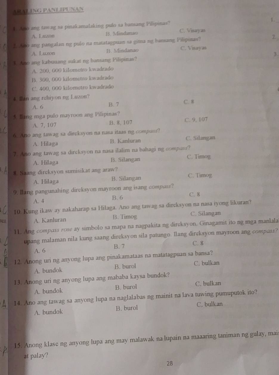 AR ALING PANLIPUNAN
4. Ana ang tawag sa pinakamalaking pulo sa bansang Pilipinas? 1.
A. Luzon B. Mindanao
C. Visayan
L And ang pangalan ng pulo na matatagpuan sa gitna ng bansang Pilipinas?
2.
A. Luzon B. Mindanao
C. Visayas
3. Ano ang kabuuang sukat ng bansang Pilipinas? 3
A. 200, 000 kilometro kwadrado
B. 300, 000 kilometro kwadrado
C. 400, 000 kilomstro kwadrado
4. Ilan ang rehiyon ng Luzon?
A. 6 B. 7 C. 8
5. lang mga pulo mayroon ang Pilipinas?
A. 7, 107 B. 8, 107 C. 9, 107
6. Ano ang tawag sa direksyon na nasa itaas ng compass?
A. Hilaga B. Kanluran C. Silangan
7. Ano ang tawag sa direksyon na nasa ilalim na bahagi ng composs?
A. Hilaga B. Silangan
C. Timog
8. Saang dircksyon sumisikat ang araw?
A. Hilaga B. Silangan C. Timog
9. Ilang pangunahing direksyon mayroon ang isang composs?
A. 4 B. 6
C. 8
10. Kung ikaw ay nakaharap sa Hilaga. Ano ang tawag sa dircksyon na nasa iyong likuran?
A. Kanluran B. Timog
C. Silangan
11. Ang compass rose ay simbolo sa mapa na nagpakita ng direksyon. Ginagamit ito ng mga manlala
upang malaman nila kung saang direksyon sila patungo. Ilang direksyon mayroon ang compass?
A. 6 B. 7
C. 8
12. Anong uri ng anyong lupa ang pinakamataas na matatagpuan sa bansa?
A. bundok B. burol C. bulkan
13. Anong uri ng anyong lupa ang mababa kaysa bundok?
A. bundok B. burol
C. bulkan
14. Ano ang tawag sa anyong lupa na naglalabas ng mainit na lava tuwing pumuputok ito?
A. bundok B. burol
C. bulkan
15. Anong klase ng anyong lupa ang may malawak na lupain na maaaring taniman ng gulay, mais
at palay?
28