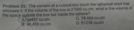 Problem 21: The corners of a cubical box touch the spherical shell that
encloses it. If the volume of the box is 27000 cu.cm, what is the volume of
the space outside the box but inside the sphere?
A. 54457 cu.cm C. 78 454 cu.cm
B. 46,459 cu.cm D. 61238 cu.cm