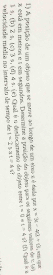 A posição de um objeto que se move ao longo de um eixo x é dada por x=3t-4t+13 , em que
t(a)
x está em metros e t em segundos. Determine a posição do objeto para os seguintes valores de s? (f) Qual é a
1 s, (b) 2 s, (c) 3 s, (d) 4 s. (e) Qual é o deslocamento do objeto entre t=0 e t=4 5 
velocidade média no intervalo de tempo de t=2sat=4s