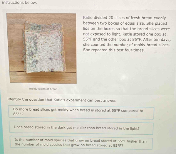 instructions below. 
Katie divided 20 slices of fresh bread evenly 
between two boxes of equal size. She placed 
lids on the boxes so that the bread slices were 
not exposed to light. Katie stored one box at
55°F and the other box at 85°F. . After ten days, 
she counted the number of moldy bread slices. 
She repeated this test four times. 
moldy slices of bread 
Identify the question that Katie's experiment can best answer. 
Do more bread slices get moldy when bread is stored at 55°F compared to
85°F ? 
Does bread stored in the dark get moldier than bread stored in the light? 
Is the number of mold species that grow on bread stored at 55°F higher than 
the number of mold species that grow on bread stored at 85°F ?